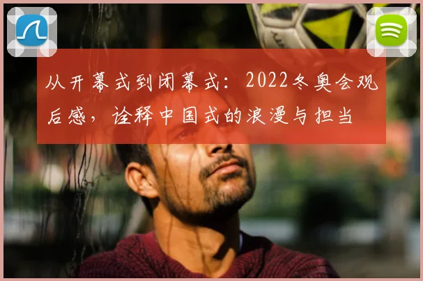 从开幕式到闭幕式:2022冬奥会观后感,诠释中国式的浪漫与担当