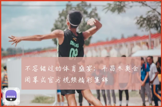 不容错过的体育盛宴:平昌冬奥会闭幕式官方视频精彩集锦