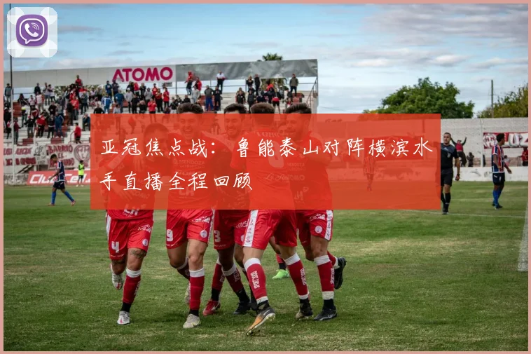 亚冠焦点战：鲁能泰山对阵横滨水手直播全程回顾
