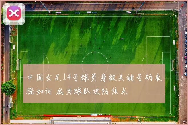 中国女足14号球员身披关键号码表现如何 成为球队攻防焦点