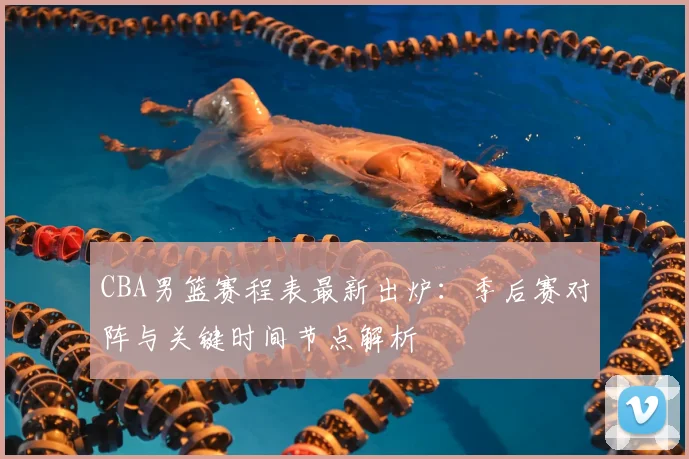 CBA男篮赛程表最新出炉：季后赛对阵与关键时间节点解析