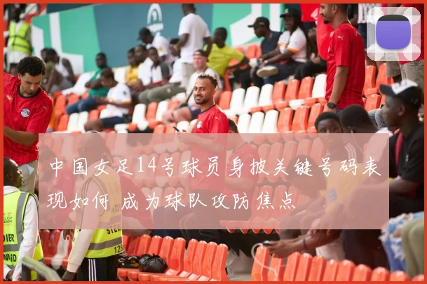 中国女足14号球员身披关键号码表现如何 成为球队攻防焦点