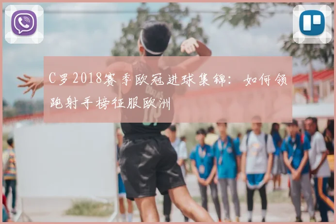 C罗2018赛季欧冠进球集锦：如何领跑射手榜征服欧洲