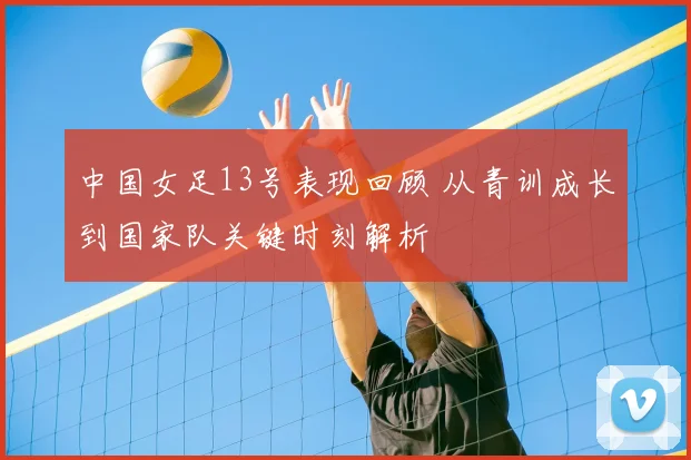 中国女足13号表现回顾 从青训成长到国家队关键时刻解析