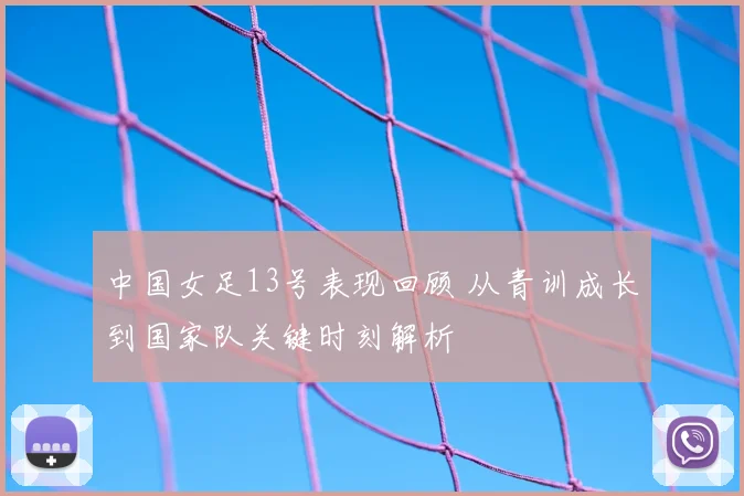 中国女足13号表现回顾 从青训成长到国家队关键时刻解析