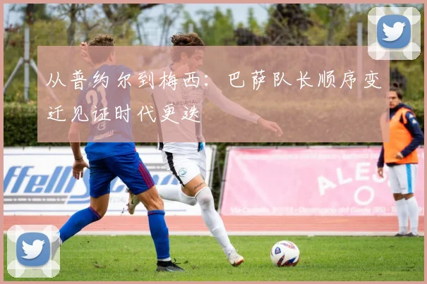 从普约尔到梅西：巴萨队长顺序变迁见证时代更迭