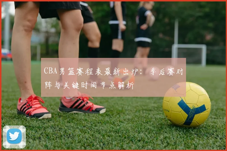 CBA男篮赛程表最新出炉：季后赛对阵与关键时间节点解析