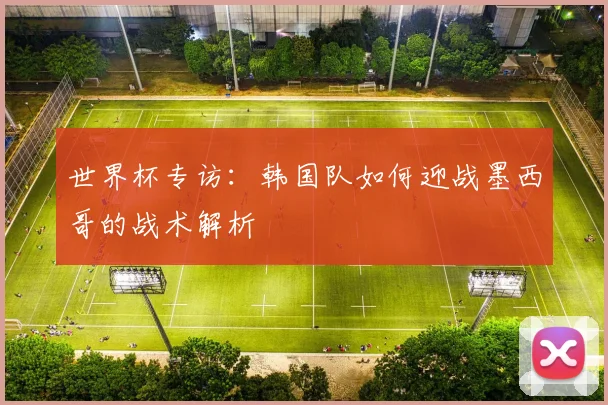 世界杯专访：韩国队如何迎战墨西哥的战术解析