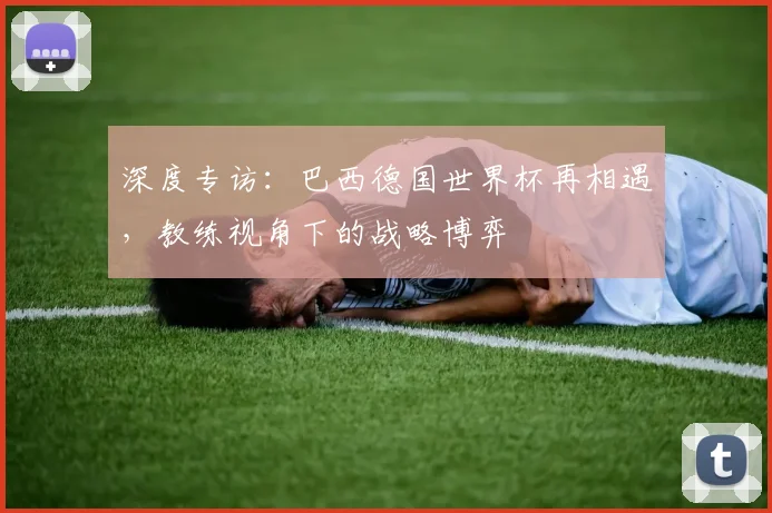 深度专访：巴西德国世界杯再相遇，教练视角下的战略博弈