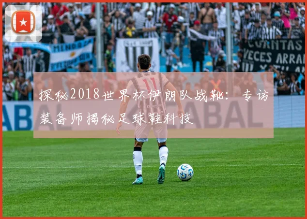 探秘2018世界杯伊朗队战靴：专访装备师揭秘足球鞋科技