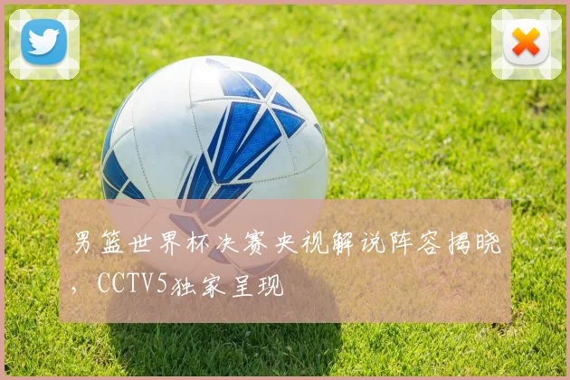 男篮世界杯决赛央视解说阵容揭晓，CCTV5独家呈现