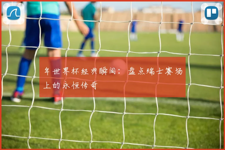 年世界杯经典瞬间：盘点瑞士赛场上的永恒传奇
