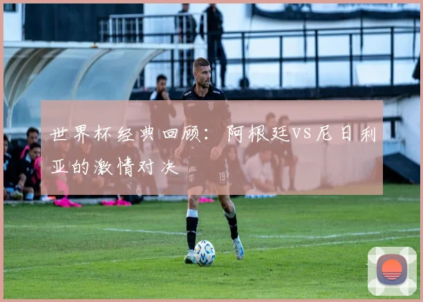 世界杯经典回顾：阿根廷vs尼日利亚的激情对决