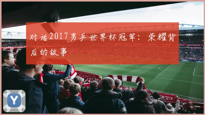 对话2017男乒世界杯冠军：荣耀背后的故事