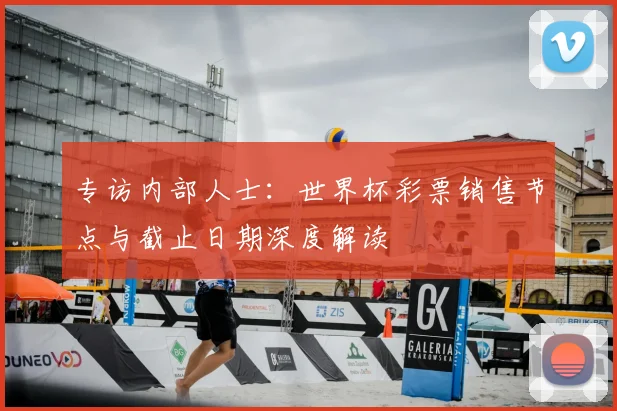专访内部人士:世界杯彩票销售节点与截止日期深度解读