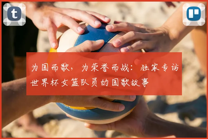 为国而歌,为荣誉而战:独家专访世界杯女篮队员的国歌故事