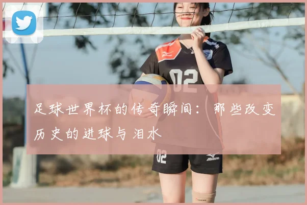 足球世界杯的传奇瞬间:那些改变历史的进球与泪水
