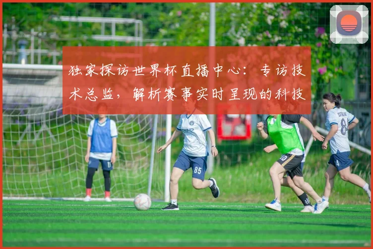 独家探访世界杯直播中心:专访技术总监,解析赛事实时呈现的科技密码