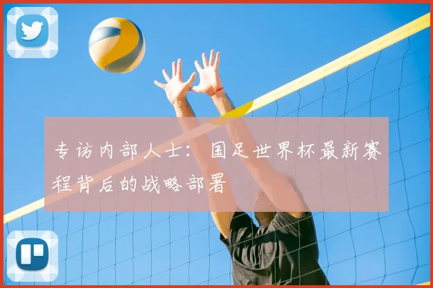 专访内部人士:国足世界杯最新赛程背后的战略部署