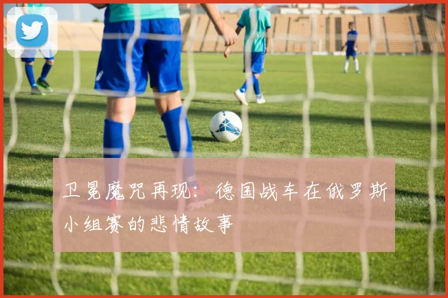 卫冕魔咒再现:德国战车在俄罗斯小组赛的悲情故事