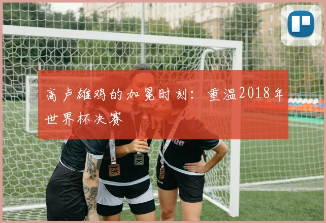 高卢雄鸡的加冕时刻:重温2018年世界杯决赛