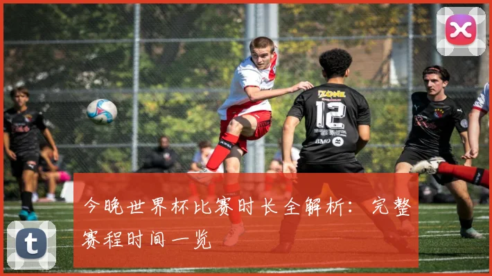 今晚世界杯比赛时长全解析：完整赛程时间一览