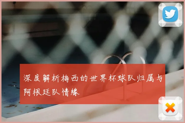 深度解析梅西的世界杯球队归属与阿根廷队情缘