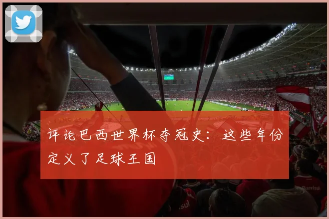 评论巴西世界杯夺冠史:这些年份定义了足球王国