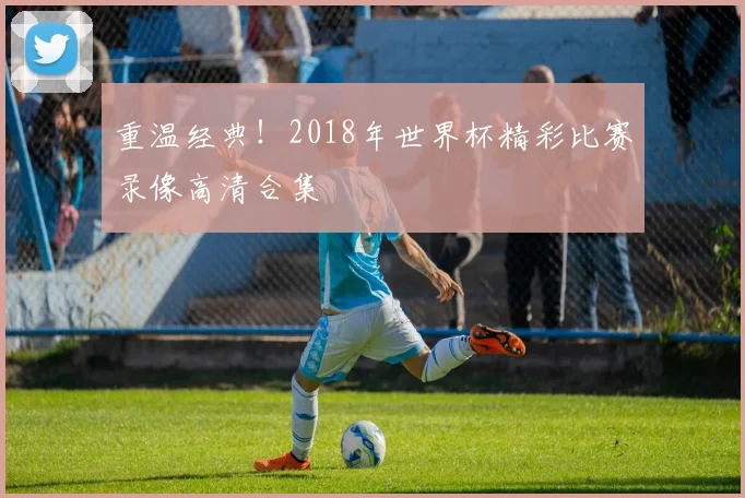 重温经典！2018年世界杯精彩比赛录像高清合集