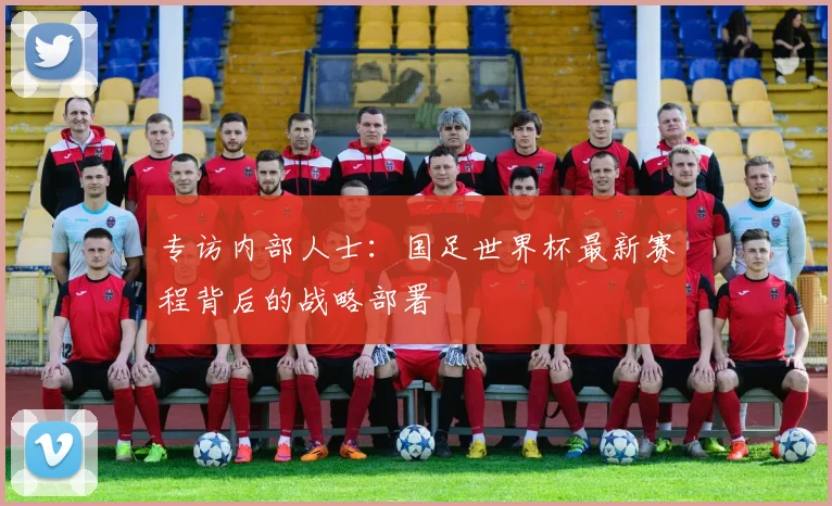 专访内部人士:国足世界杯最新赛程背后的战略部署