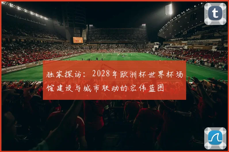 独家探访:2028年欧洲杯世界杯场馆建设与城市联动的宏伟蓝图