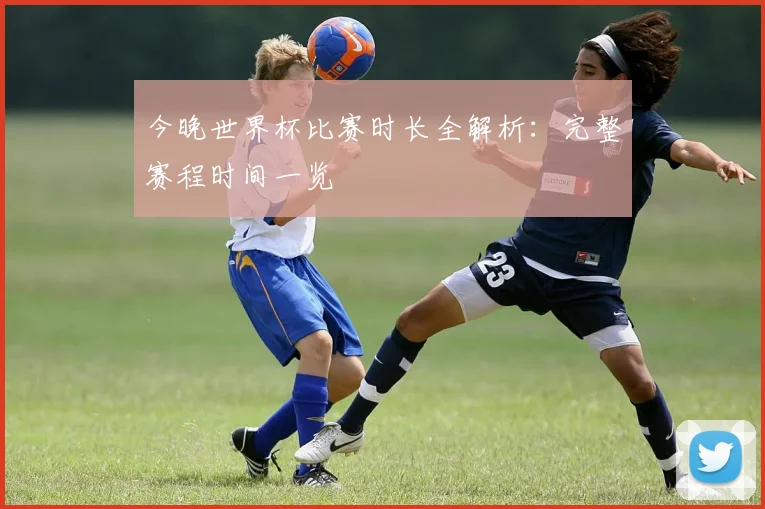 今晚世界杯比赛时长全解析：完整赛程时间一览