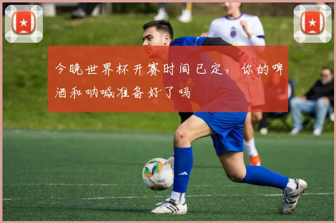 今晚世界杯开赛时间已定，你的啤酒和呐喊准备好了吗