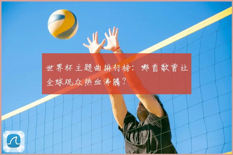 世界杯主题曲排行榜:哪首歌曾让全球观众热血沸腾?