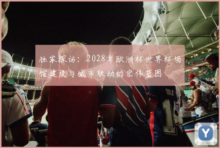 独家探访:2028年欧洲杯世界杯场馆建设与城市联动的宏伟蓝图