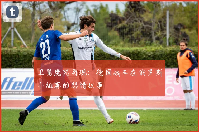 卫冕魔咒再现:德国战车在俄罗斯小组赛的悲情故事